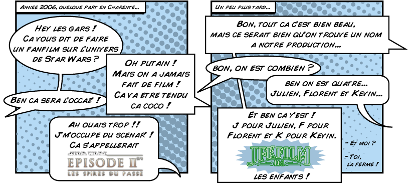 De la volont� de faire un fan-film sur Star Wars nomm� Les Spires du Pass�, a germ� l'id�e de cr�er un groupe. Les initiales de nos noms, Julien, Florent et K�vin, ont servi a cr�er JFKFilm.