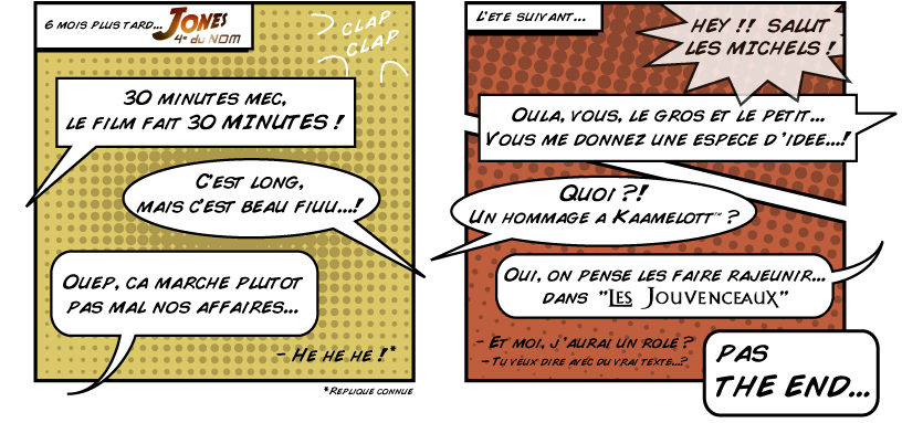 Tr�s vite s'encha�ne une parodie d'Indiana Jones, Jones quatri�me du Nom, qui a eu un succ�s notoire. Plus tard, l'envie de rendre hommage � la s�rie humoristique Kaamelott a alors donn� naissance aux Jouvenceaux.